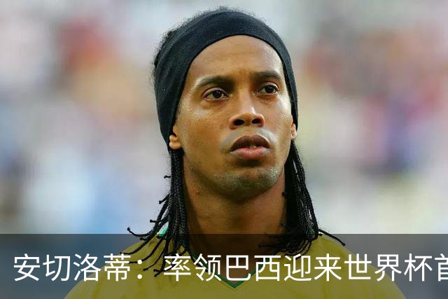 安切洛蒂：率领巴西迎来世界杯首战 既是责任也是荣光